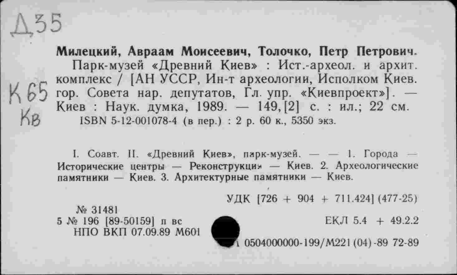 ﻿Д55
Милецкий, Авраам Моисеевич, Толочко, Петр Петрович.
Парк-музей «Древний Киев» : Ист.-археол. и архит. t .	- комплекс / [АН УССР, Ин-т археологии, Исполком Киев.
К nJ гор. Совета нар. депутатов, Гл. упр. «Киевпроект»]. — ,, Киев : Наук, думка, 1989. — 149, [2] с. : ил.; 22 см. nß ISBN 5-12-001078-4 (в пер.) : 2 р. 60 к., 5350 экз.
I. Соавт. II. «Древний Киев», парк-музей. — — 1. Города Исторические центры — Реконструкция — Киев. 2. Археологические памятники — Киев. 3. Архитектурные памятники — Киев.
№ 31481
5 № 196 [89-50159] п вс НПО В КП 07.09.89 М601
УДК [726 + 904 4- 711.424](477-25)
ЕКЛ 5.4 + 49.2.2
1 0504000000-199/М221 (04)-89 72-89